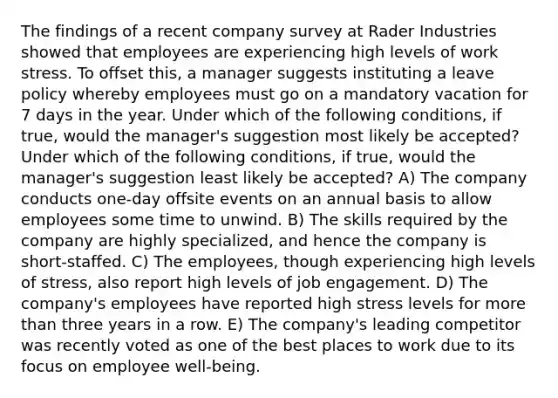 The findings of a recent company survey at Rader Industries showed that employees are experiencing high levels of work stress. To offset this, a manager suggests instituting a leave policy whereby employees must go on a mandatory vacation for 7 days in the year. Under which of the following conditions, if true, would the manager's suggestion most likely be accepted? Under which of the following conditions, if true, would the manager's suggestion least likely be accepted? A) The company conducts one-day offsite events on an annual basis to allow employees some time to unwind. B) The skills required by the company are highly specialized, and hence the company is short-staffed. C) The employees, though experiencing high levels of stress, also report high levels of job engagement. D) The company's employees have reported high stress levels for more than three years in a row. E) The company's leading competitor was recently voted as one of the best places to work due to its focus on employee well-being.