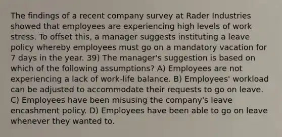 The findings of a recent company survey at Rader Industries showed that employees are experiencing high levels of work stress. To offset this, a manager suggests instituting a leave policy whereby employees must go on a mandatory vacation for 7 days in the year. 39) The manager's suggestion is based on which of the following assumptions? A) Employees are not experiencing a lack of work-life balance. B) Employees' workload can be adjusted to accommodate their requests to go on leave. C) Employees have been misusing the company's leave encashment policy. D) Employees have been able to go on leave whenever they wanted to.