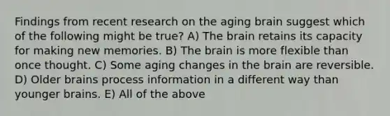 Findings from recent research on the aging brain suggest which of the following might be true? A) The brain retains its capacity for making new memories. B) The brain is more flexible than once thought. C) Some aging changes in the brain are reversible. D) Older brains process information in a different way than younger brains. E) All of the above