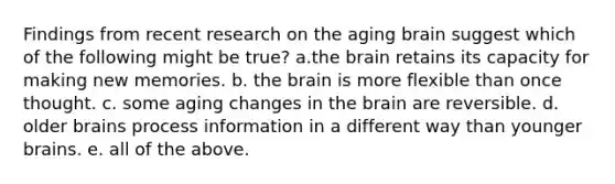 Findings from recent research on the aging brain suggest which of the following might be true? a.the brain retains its capacity for making new memories. b. the brain is more flexible than once thought. c. some aging changes in the brain are reversible. d. older brains process information in a different way than younger brains. e. all of the above.