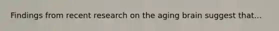 Findings from recent research on the aging brain suggest that...