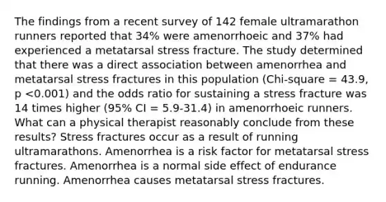 The findings from a recent survey of 142 female ultramarathon runners reported that 34% were amenorrhoeic and 37% had experienced a metatarsal stress fracture. The study determined that there was a direct association between amenorrhea and metatarsal stress fractures in this population (Chi-square = 43.9, p <0.001) and the odds ratio for sustaining a stress fracture was 14 times higher (95% CI = 5.9-31.4) in amenorrhoeic runners. What can a physical therapist reasonably conclude from these results? Stress fractures occur as a result of running ultramarathons. Amenorrhea is a risk factor for metatarsal stress fractures. Amenorrhea is a normal side effect of endurance running. Amenorrhea causes metatarsal stress fractures.