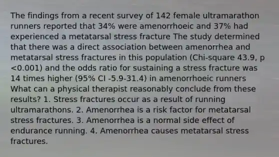 The findings from a recent survey of 142 female ultramarathon runners reported that 34% were amenorrhoeic and 37% had experienced a metatarsal stress fracture The study determined that there was a direct association between amenorrhea and metatarsal stress fractures in this population (Chi-square 43.9, p <0.001) and the odds ratio for sustaining a stress fracture was 14 times higher (95% CI -5.9-31.4) in amenorrhoeic runners What can a physical therapist reasonably conclude from these results? 1. Stress fractures occur as a result of running ultramarathons. 2. Amenorrhea is a risk factor for metatarsal stress fractures. 3. Amenorrhea is a normal side effect of endurance running. 4. Amenorrhea causes metatarsal stress fractures.