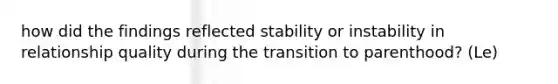 how did the findings reflected stability or instability in relationship quality during the transition to parenthood? (Le)