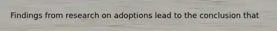 Findings from research on adoptions lead to the conclusion that