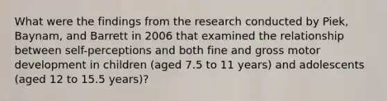 What were the findings from the research conducted by Piek, Baynam, and Barrett in 2006 that examined the relationship between self-perceptions and both fine and gross motor development in children (aged 7.5 to 11 years) and adolescents (aged 12 to 15.5 years)?