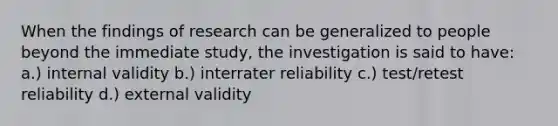 When the findings of research can be generalized to people beyond the immediate study, the investigation is said to have: a.) internal validity b.) interrater reliability c.) test/retest reliability d.) external validity