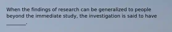 When the findings of research can be generalized to people beyond the immediate study, the investigation is said to have ________.