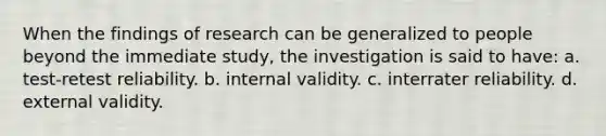 When the findings of research can be generalized to people beyond the immediate study, the investigation is said to have: a. test-retest reliability. b. internal validity. c. interrater reliability. d. external validity.