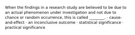 When the findings in a research study are believed to be due to an actual phenomenon under investigation and not due to chance or random occurrence, this is called ________. · cause-and-effect · an inconclusive outcome · statistical significance · practical significance