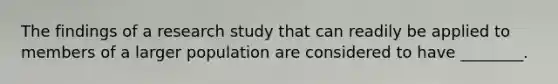 The findings of a research study that can readily be applied to members of a larger population are considered to have ________.