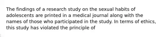 The findings of a research study on the sexual habits of adolescents are printed in a medical journal along with the names of those who participated in the study. In terms of ethics, this study has violated the principle of