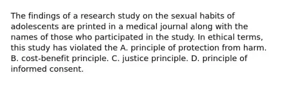 The findings of a research study on the sexual habits of adolescents are printed in a medical journal along with the names of those who participated in the study. In ethical terms, this study has violated the A. principle of protection from harm. B. cost-benefit principle. C. justice principle. D. principle of informed consent.