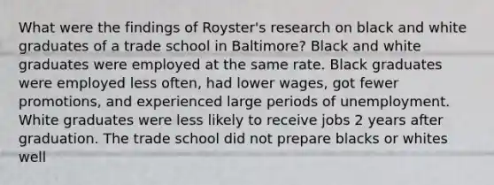 What were the findings of Royster's research on black and white graduates of a trade school in Baltimore? Black and white graduates were employed at the same rate. Black graduates were employed less often, had lower wages, got fewer promotions, and experienced large periods of unemployment. White graduates were less likely to receive jobs 2 years after graduation. The trade school did not prepare blacks or whites well