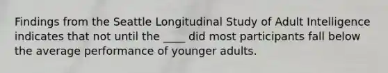 Findings from the Seattle Longitudinal Study of Adult Intelligence indicates that not until the ____ did most participants fall below the average performance of younger adults.