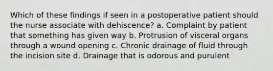 Which of these findings if seen in a postoperative patient should the nurse associate with dehiscence? a. Complaint by patient that something has given way b. Protrusion of visceral organs through a wound opening c. Chronic drainage of fluid through the incision site d. Drainage that is odorous and purulent