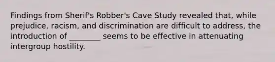 Findings from Sherif's Robber's Cave Study revealed that, while prejudice, racism, and discrimination are difficult to address, the introduction of ________ seems to be effective in attenuating intergroup hostility.