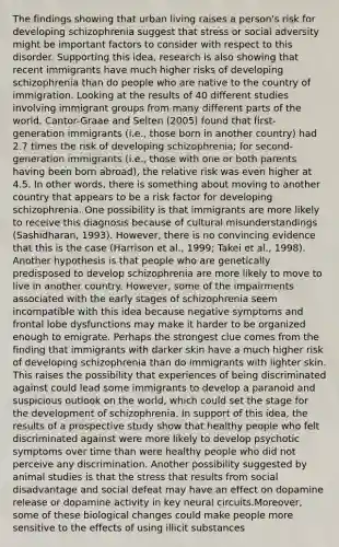 The findings showing that urban living raises a person's risk for developing schizophrenia suggest that stress or social adversity might be important factors to consider with respect to this disorder. Supporting this idea, research is also showing that recent immigrants have much higher risks of developing schizophrenia than do people who are native to the country of immigration. Looking at the results of 40 different studies involving immigrant groups from many different parts of the world, Cantor-Graae and Selten (2005) found that first-generation immigrants (i.e., those born in another country) had 2.7 times the risk of developing schizophrenia; for second-generation immigrants (i.e., those with one or both parents having been born abroad), the relative risk was even higher at 4.5. In other words, there is something about moving to another country that appears to be a risk factor for developing schizophrenia. One possibility is that immigrants are more likely to receive this diagnosis because of cultural misunderstandings (Sashidharan, 1993). However, there is no convincing evidence that this is the case (Harrison et al., 1999; Takei et al., 1998). Another hypothesis is that people who are genetically predisposed to develop schizophrenia are more likely to move to live in another country. However, some of the impairments associated with the early stages of schizophrenia seem incompatible with this idea because negative symptoms and frontal lobe dysfunctions may make it harder to be organized enough to emigrate. Perhaps the strongest clue comes from the finding that immigrants with darker skin have a much higher risk of developing schizophrenia than do immigrants with lighter skin. This raises the possibility that experiences of being discriminated against could lead some immigrants to develop a paranoid and suspicious outlook on the world, which could set the stage for the development of schizophrenia. In support of this idea, the results of a prospective study show that healthy people who felt discriminated against were more likely to develop psychotic symptoms over time than were healthy people who did not perceive any discrimination. Another possibility suggested by animal studies is that the stress that results from social disadvantage and social defeat may have an effect on dopamine release or dopamine activity in key neural circuits.Moreover, some of these biological changes could make people more sensitive to the effects of using illicit substances