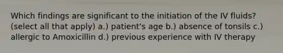 Which findings are significant to the initiation of the IV fluids?(select all that apply) a.) patient's age b.) absence of tonsils c.) allergic to Amoxicillin d.) previous experience with IV therapy