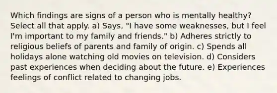 Which findings are signs of a person who is mentally healthy? Select all that apply. a) Says, "I have some weaknesses, but I feel I'm important to my family and friends." b) Adheres strictly to religious beliefs of parents and family of origin. c) Spends all holidays alone watching old movies on television. d) Considers past experiences when deciding about the future. e) Experiences feelings of conflict related to changing jobs.