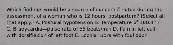 Which findings would be a source of concern if noted during the assessment of a woman who is 12 hours' postpartum? (Select all that apply.) A. Postural hypotension B. Temperature of 100.4° F C. Bradycardia—pulse rate of 55 beats/min D. Pain in left calf with dorsiflexion of left foot E. Lochia rubra with foul odor