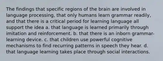 The findings that specific regions of the brain are involved in language processing, that only humans learn grammar readily, and that there is a critical period for learning language all support the idea a. that language is learned primarily through imitation and reinforcement. b. that there is an inborn grammar-learning device. c. that children use powerful cognitive mechanisms to find recurring patterns in speech they hear. d. that language learning takes place through social interactions.