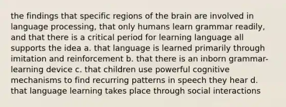 the findings that specific regions of the brain are involved in language processing, that only humans learn grammar readily, and that there is a critical period for learning language all supports the idea a. that language is learned primarily through imitation and reinforcement b. that there is an inborn grammar-learning device c. that children use powerful cognitive mechanisms to find recurring patterns in speech they hear d. that language learning takes place through social interactions