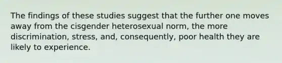 The findings of these studies suggest that the further one moves away from the cisgender heterosexual norm, the more discrimination, stress, and, consequently, poor health they are likely to experience.