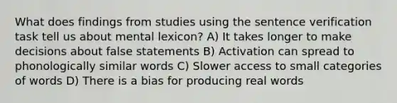 What does findings from studies using the sentence verification task tell us about mental lexicon? A) It takes longer to make decisions about false statements B) Activation can spread to phonologically similar words C) Slower access to small categories of words D) There is a bias for producing real words