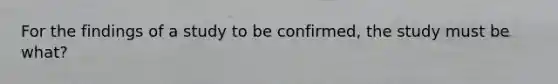 For the findings of a study to be confirmed, the study must be what?