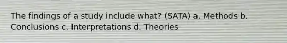 The findings of a study include what? (SATA) a. Methods b. Conclusions c. Interpretations d. Theories