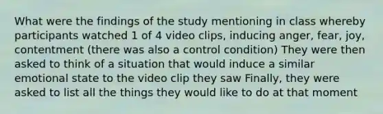 What were the findings of the study mentioning in class whereby participants watched 1 of 4 video clips, inducing anger, fear, joy, contentment (there was also a control condition) They were then asked to think of a situation that would induce a similar emotional state to the video clip they saw Finally, they were asked to list all the things they would like to do at that moment