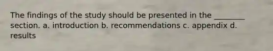 The findings of the study should be presented in the ________ section. a. introduction b. recommendations c. appendix d. results