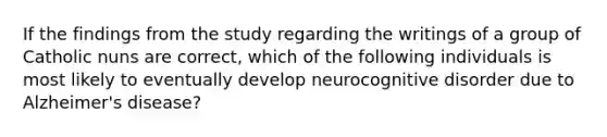 If the findings from the study regarding the writings of a group of Catholic nuns are correct, which of the following individuals is most likely to eventually develop neurocognitive disorder due to Alzheimer's disease?