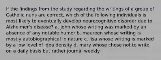 If the findings from the study regarding the writings of a group of Catholic nuns are correct, which of the following individuals is most likely to eventually develop neurocognitive disorder due to Alzheimer's disease? a. john whose writing was marked by an absence of any notable humor b. maureen whose writing is mostly autobiographical in nature c. lisa whose writing is marked by a low level of idea density d. mary whose chose not to write on a daily basis but rather journal weekly