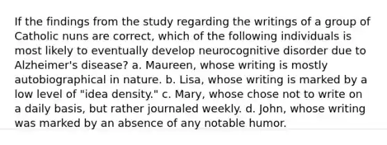 If the findings from the study regarding the writings of a group of Catholic nuns are correct, which of the following individuals is most likely to eventually develop neurocognitive disorder due to <a href='https://www.questionai.com/knowledge/kn4Mm8ylbN-alzheimers-disease' class='anchor-knowledge'>alzheimer's disease</a>? a. Maureen, whose writing is mostly autobiographical in nature. b. Lisa, whose writing is marked by a low level of "idea density." c. Mary, whose chose not to write on a daily basis, but rather journaled weekly. d. John, whose writing was marked by an absence of any notable humor.