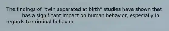 The findings of "twin separated at birth" studies have shown that ______ has a significant impact on human behavior, especially in regards to criminal behavior.