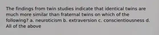 The findings from twin studies indicate that identical twins are much more similar than fraternal twins on which of the following? a. neuroticism b. extraversion c. conscientiousness d. All of the above