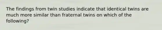 The findings from twin studies indicate that identical twins are much more similar than fraternal twins on which of the following?