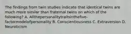 The findings from twin studies indicate that identical twins are much more similar than fraternal twins on which of the following? A. Allthepersonalitytraitsinthefive-factormodelofpersonality B. Conscientiousness C. Extraversion D. Neuroticism