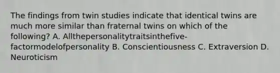 The findings from twin studies indicate that identical twins are much more similar than fraternal twins on which of the following? A. Allthepersonalitytraitsinthefive-factormodelofpersonality B. Conscientiousness C. Extraversion D. Neuroticism