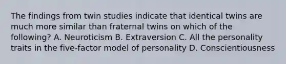 The findings from twin studies indicate that identical twins are much more similar than fraternal twins on which of the following? A. Neuroticism B. Extraversion C. All the personality traits in the five-factor model of personality D. Conscientiousness