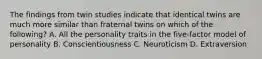 The findings from twin studies indicate that identical twins are much more similar than fraternal twins on which of the following? A. All the personality traits in the five-factor model of personality B. Conscientiousness C. Neuroticism D. Extraversion