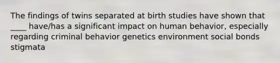 The findings of twins separated at birth studies have shown that ____ have/has a significant impact on human behavior, especially regarding criminal behavior genetics environment social bonds stigmata