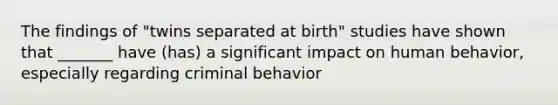 The findings of "twins separated at birth" studies have shown that _______ have (has) a significant impact on human behavior, especially regarding criminal behavior