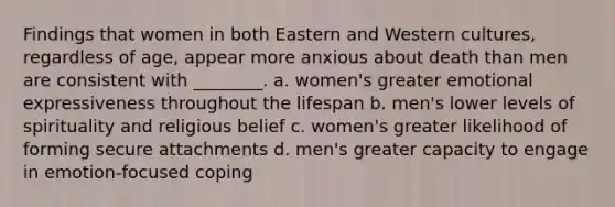 Findings that women in both Eastern and Western cultures, regardless of age, appear more anxious about death than men are consistent with ________. a. women's greater emotional expressiveness throughout the lifespan b. men's lower levels of spirituality and religious belief c. women's greater likelihood of forming secure attachments d. men's greater capacity to engage in emotion-focused coping