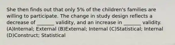 She then finds out that only 5% of the children's families are willing to participate. The change in study design reflects a decrease of _______ validity, and an increase in _______ validity. (A)Internal; External (B)External; Internal (C)Statistical; Internal (D)Construct; Statistical