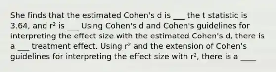 She finds that the estimated Cohen's d is ___ the t statistic is 3.64, and r² is ___ Using Cohen's d and Cohen's guidelines for interpreting the effect size with the estimated Cohen's d, there is a ___ treatment effect. Using r² and the extension of Cohen's guidelines for interpreting the effect size with r², there is a ____