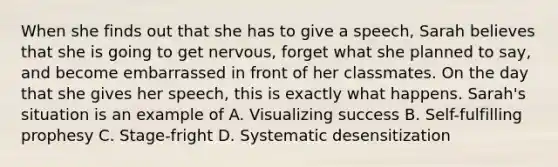 When she finds out that she has to give a speech, Sarah believes that she is going to get nervous, forget what she planned to say, and become embarrassed in front of her classmates. On the day that she gives her speech, this is exactly what happens. Sarah's situation is an example of A. Visualizing success B. Self-fulfilling prophesy C. Stage-fright D. Systematic desensitization