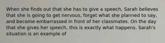 When she finds out that she has to give a speech, Sarah believes that she is going to get nervous, forget what she planned to say, and become embarrassed in front of her classmates. On the day that she gives her speech, this is exactly what happens. Sarah's situation is an example of